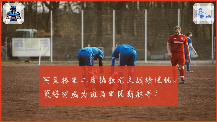 阿莱格里二度执教尤文战绩堪忧,莫塔将成为斑马军团新舵手?
