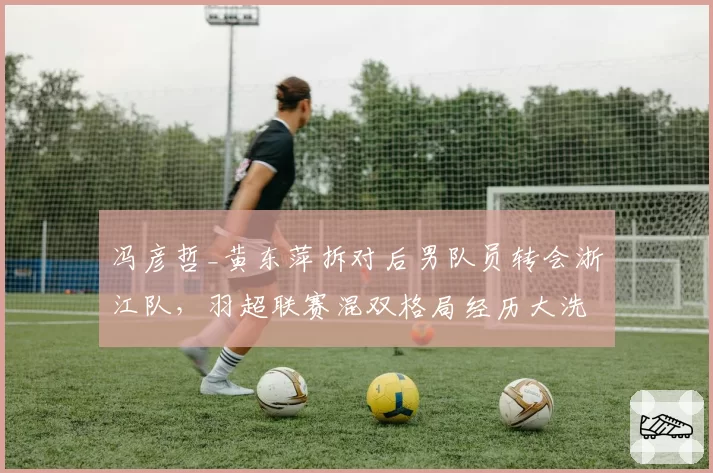 冯彦哲_黄东萍拆对后男队员转会浙江队，羽超联赛混双格局经历大洗牌