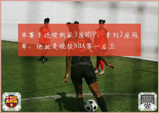单赛季连续斩获3座MVP，拿到2座冠军，他就是现役NBA第一后卫