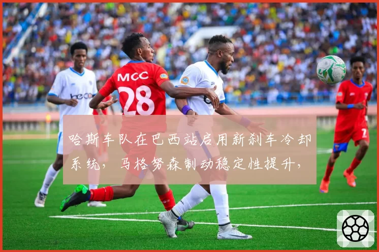 哈斯车队在巴西站启用新刹车冷却系统，马格努森制动稳定性提升，但重量增加