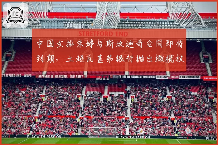 中国女排朱婷与斯坎迪奇合同即将到期，土超瓦基弗银行抛出橄榄枝