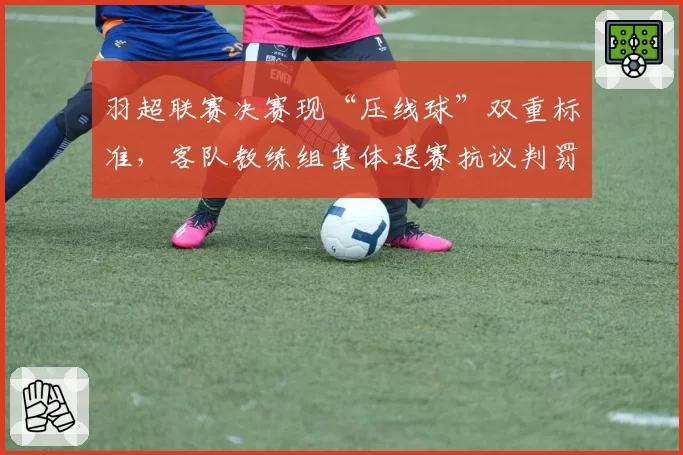 羽超联赛决赛现“压线球”双重标准，客队教练组集体退赛抗议判罚不公