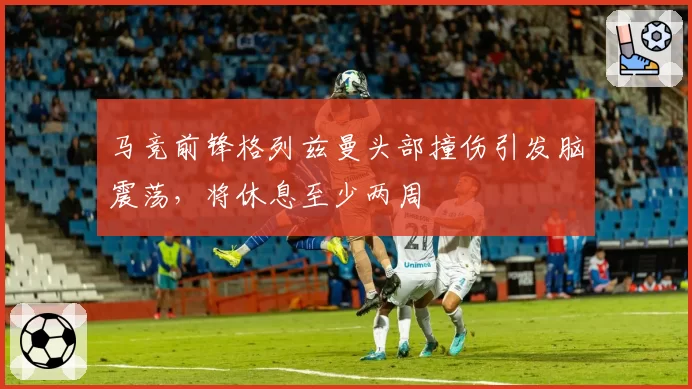马竞前锋格列兹曼头部撞伤引发脑震荡，将休息至少两周