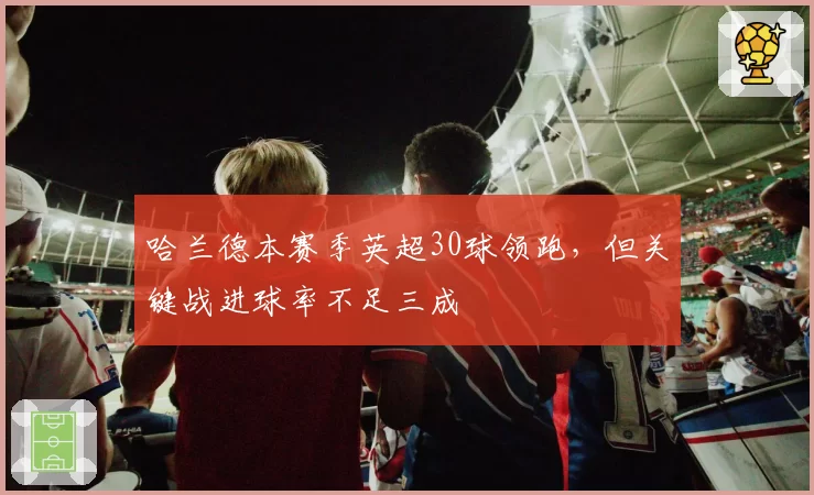 哈兰德本赛季英超30球领跑，但关键战进球率不足三成