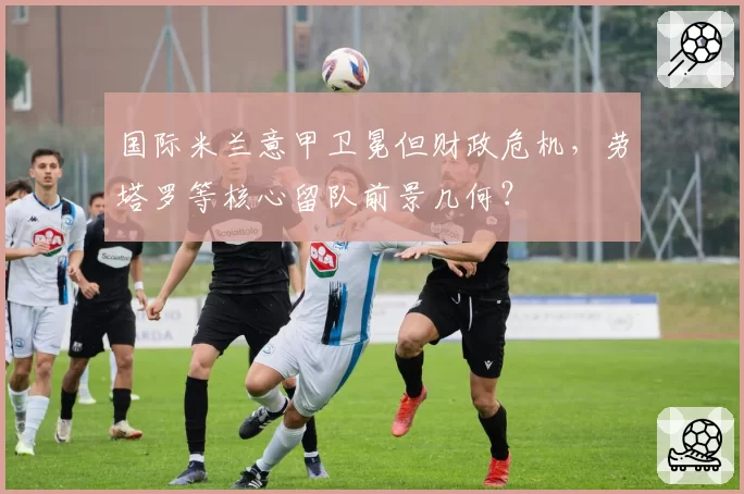 国际米兰意甲卫冕但财政危机，劳塔罗等核心留队前景几何？