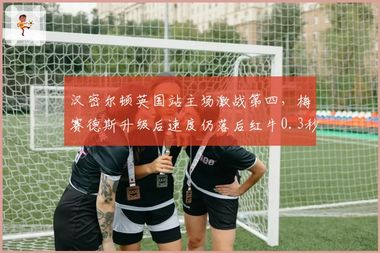 汉密尔顿英国站主场激战第四,梅赛德斯升级后速度仍落后红牛0.3秒