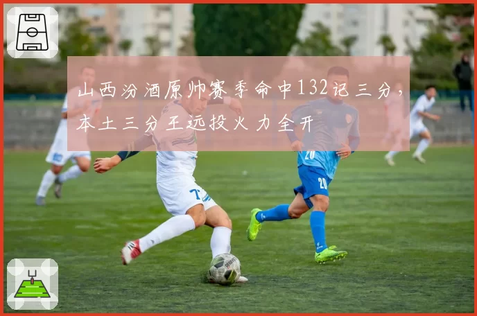 山西汾酒原帅赛季命中132记三分，本土三分王远投火力全开