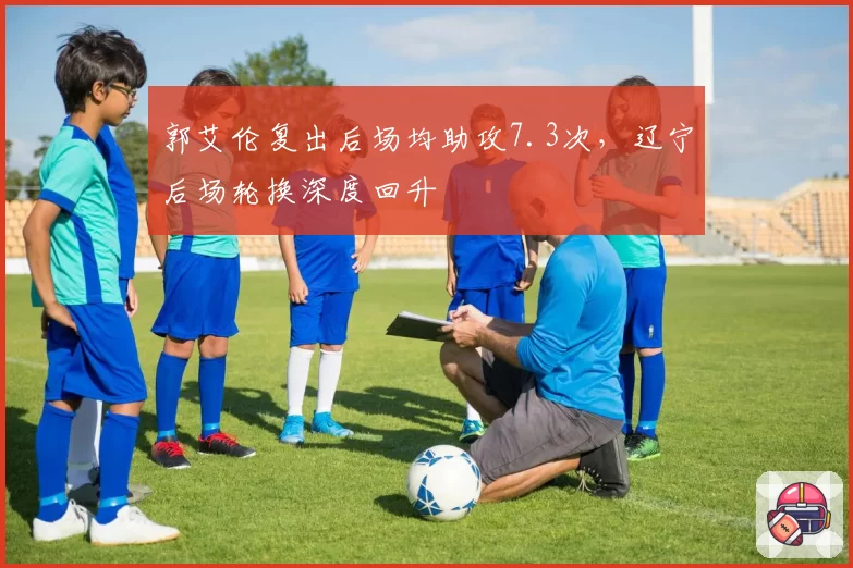 郭艾伦复出后场均助攻7.3次,辽宁后场轮换深度回升