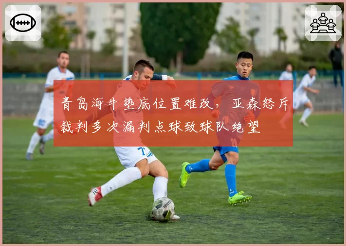 青岛海牛垫底位置难改，亚森怒斥裁判多次漏判点球致球队绝望