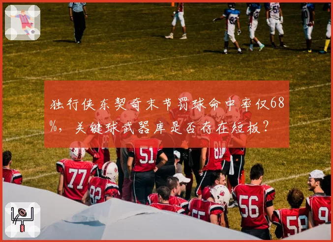 独行侠东契奇末节罚球命中率仅68%，关键球武器库是否存在短板？