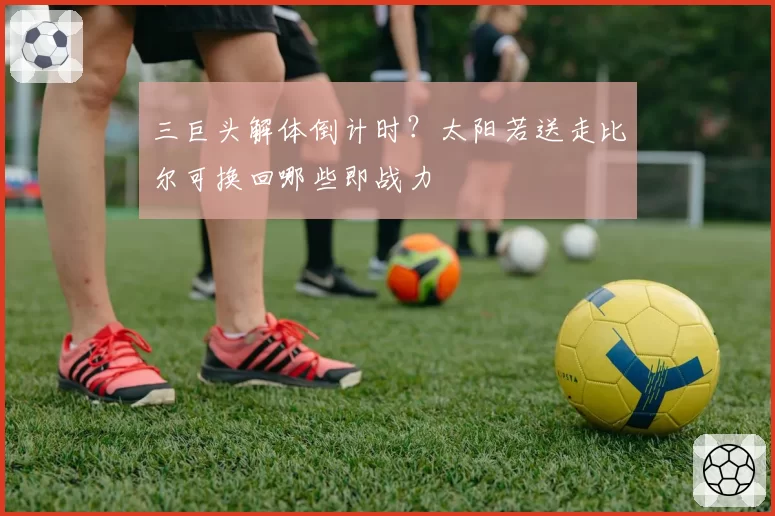 三巨头解体倒计时？太阳若送走比尔可换回哪些即战力