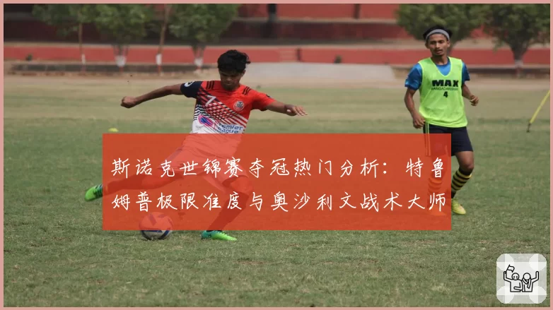 斯诺克世锦赛夺冠热门分析：特鲁姆普极限准度与奥沙利文战术大师境界对比