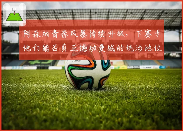 阿森纳青春风暴持续升级，下赛季他们能否真正撼动曼城的统治地位？