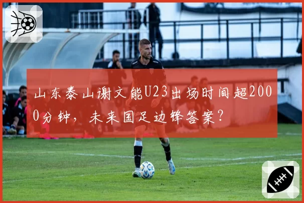 山东泰山谢文能U23出场时间超2000分钟，未来国足边锋答案？