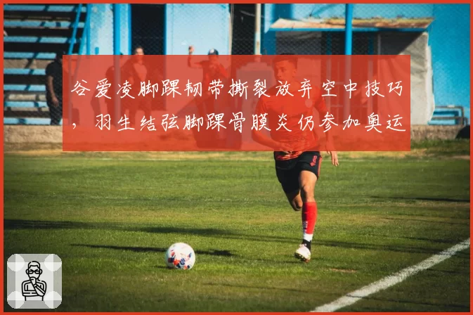 谷爱凌脚踝韧带撕裂放弃空中技巧，羽生结弦脚踝骨膜炎仍参加奥运会
