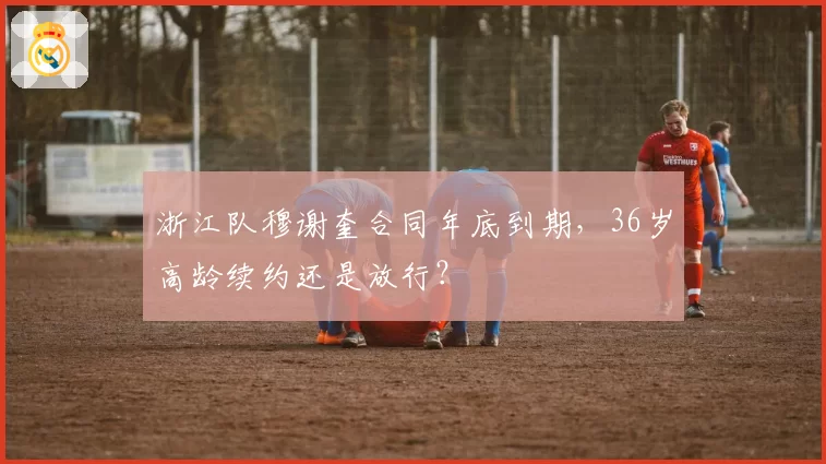 浙江队穆谢奎合同年底到期，36岁高龄续约还是放行？
