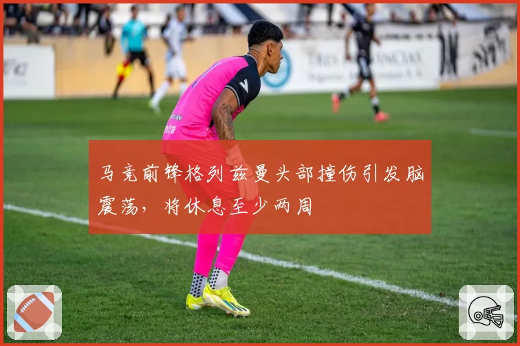 马竞前锋格列兹曼头部撞伤引发脑震荡，将休息至少两周