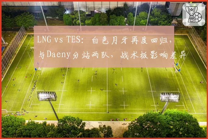 LNG vs TES：白色月牙再度回归，与Daeny分站两队，战术板影响差异对比