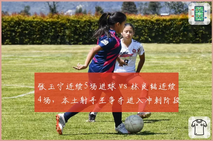 张玉宁连续5场进球 vs 林良铭连续4场，本土射手王争夺进入冲刺阶段