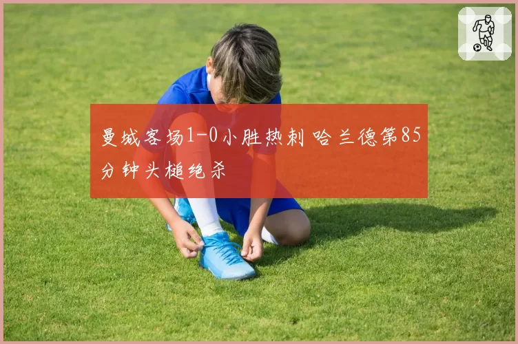 曼城客场1-0小胜热刺 哈兰德第85分钟头槌绝杀