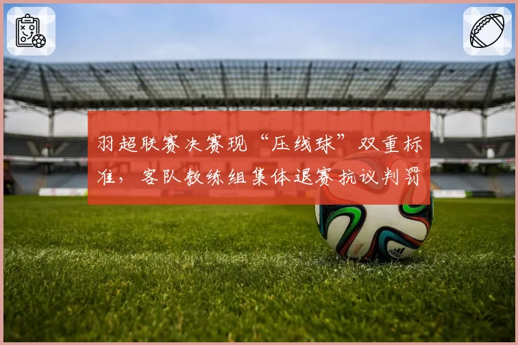 羽超联赛决赛现“压线球”双重标准，客队教练组集体退赛抗议判罚不公