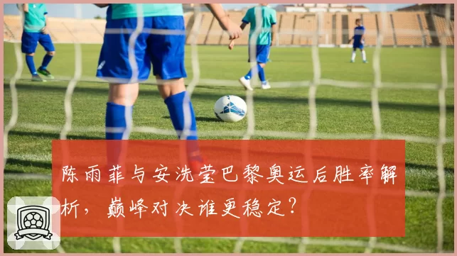 陈雨菲与安洗莹巴黎奥运后胜率解析,巅峰对决谁更稳定?