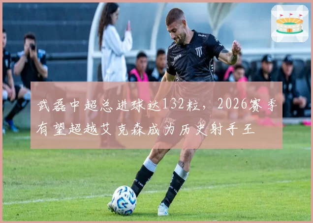 武磊中超总进球达132粒,2026赛季有望超越艾克森成为历史射手王