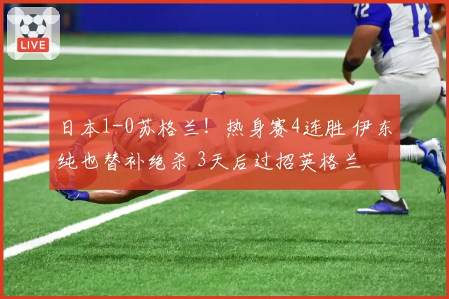 日本1-0苏格兰!热身赛4连胜 伊东纯也替补绝杀 3天后过招英格兰