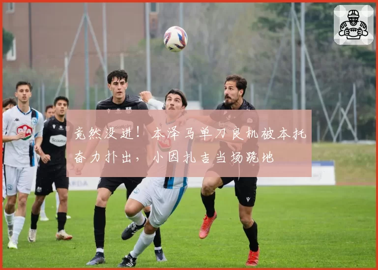竟然没进!本泽马单刀良机被本托奋力扑出,小因扎吉当场跪地