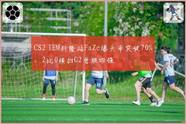 CS2 IEM科隆站FaZe爆头率突破70%，2比0横扫G2晋级四强