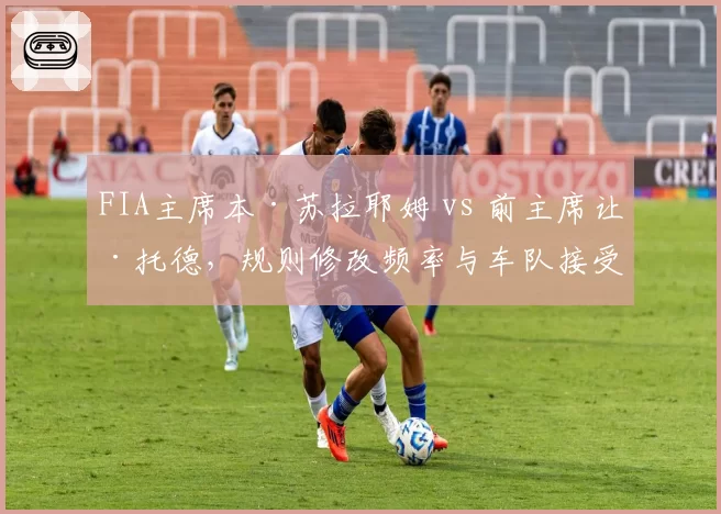 FIA主席本·苏拉耶姆 vs 前主席让·托德，规则修改频率与车队接受度对比