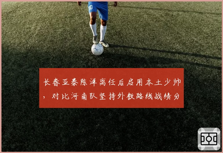 长春亚泰陈洋离任后启用本土少帅，对比河南队坚持外教路线战绩分化明显
