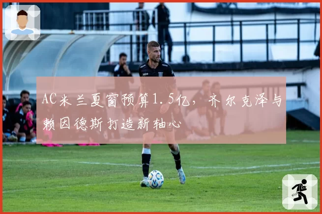 AC米兰夏窗预算1.5亿,齐尔克泽与赖因德斯打造新轴心