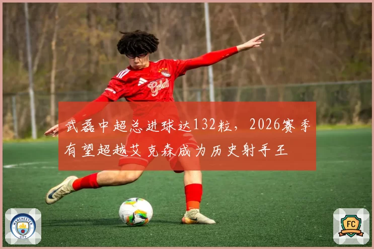 武磊中超总进球达132粒,2026赛季有望超越艾克森成为历史射手王