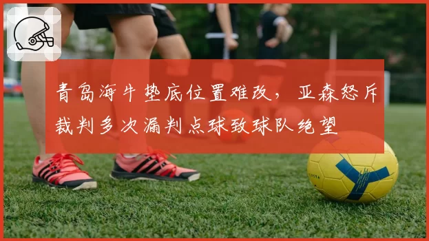 青岛海牛垫底位置难改，亚森怒斥裁判多次漏判点球致球队绝望