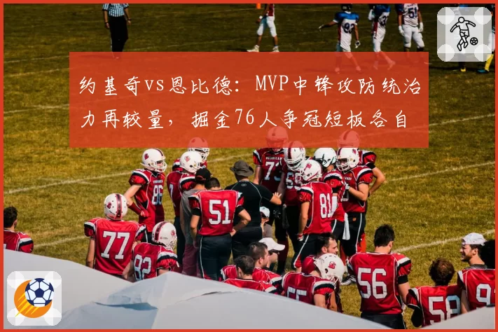 约基奇vs恩比德：MVP中锋攻防统治力再较量，掘金76人争冠短板各自在哪？