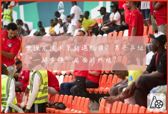 樊振东技术革新遇瓶颈，男子乒坛“一超多强”局面将终结？