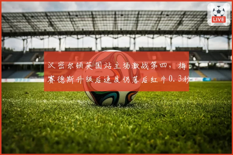 汉密尔顿英国站主场激战第四,梅赛德斯升级后速度仍落后红牛0.3秒