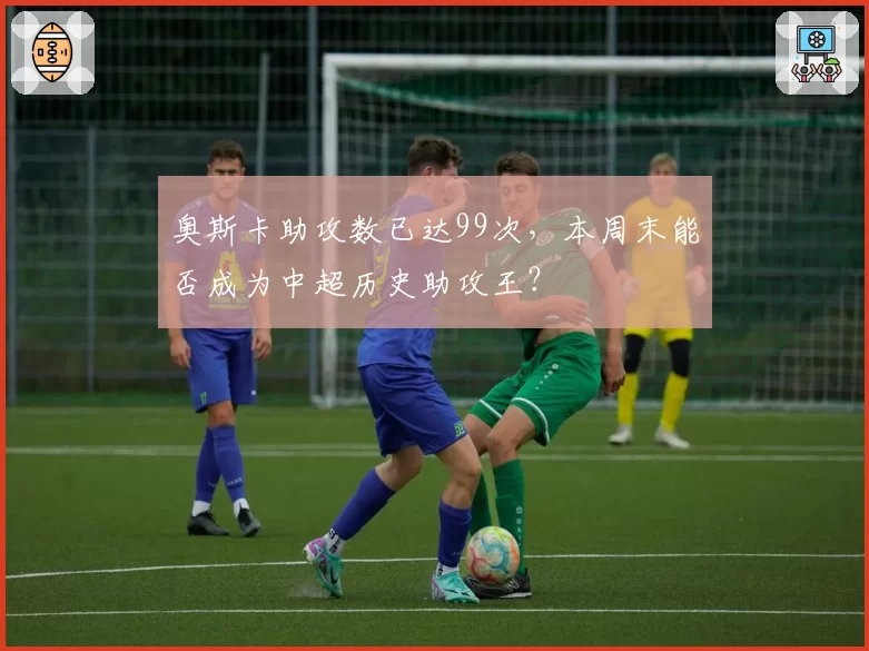 奥斯卡助攻数已达99次，本周末能否成为中超历史助攻王？