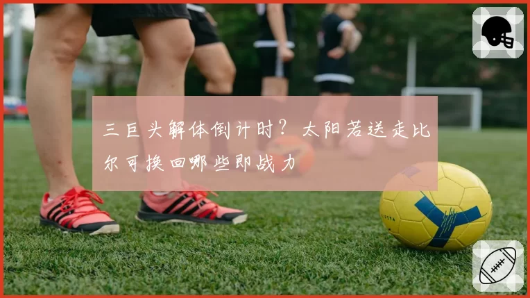 三巨头解体倒计时？太阳若送走比尔可换回哪些即战力