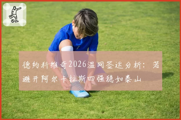 德约科维奇2026温网签运分析:若避开阿尔卡拉斯四强稳如泰山