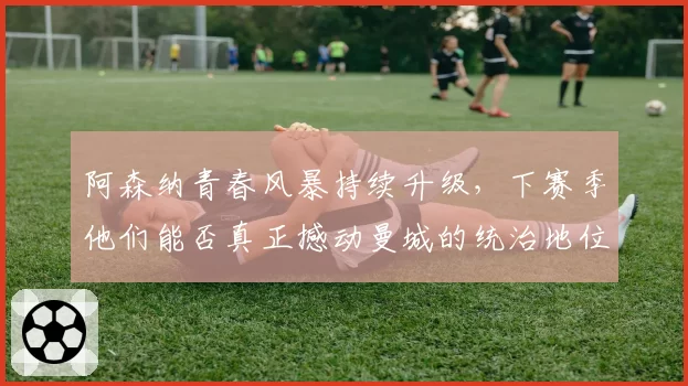 阿森纳青春风暴持续升级，下赛季他们能否真正撼动曼城的统治地位？