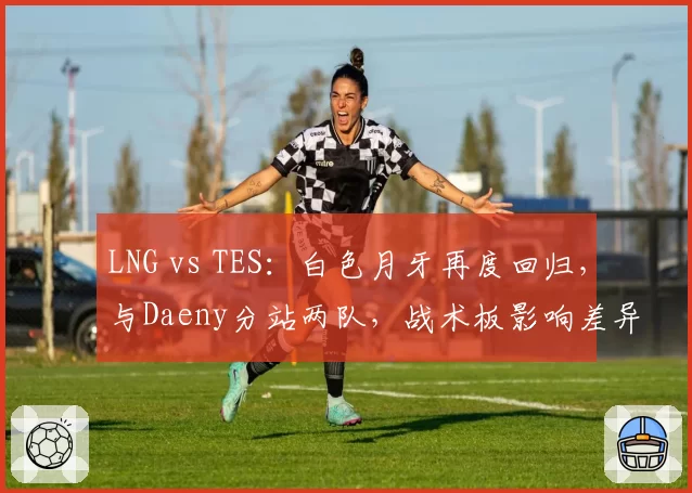 LNG vs TES：白色月牙再度回归，与Daeny分站两队，战术板影响差异对比