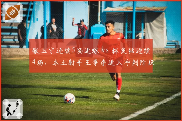 张玉宁连续5场进球 vs 林良铭连续4场，本土射手王争夺进入冲刺阶段