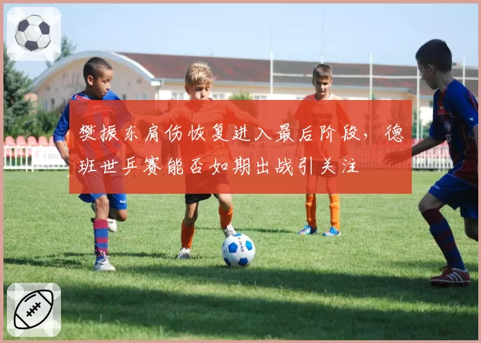 樊振东肩伤恢复进入最后阶段，德班世乒赛能否如期出战引关注