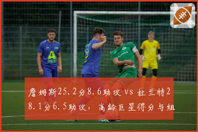 詹姆斯25.2分8.6助攻 vs 杜兰特28.1分6.5助攻，高龄巨星得分与组织侧重分化