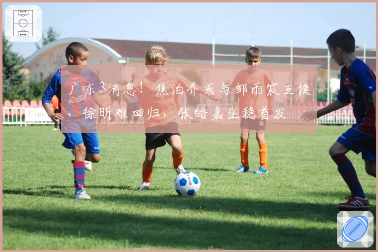 广东3消息！焦泊乔或与邹雨宸互换，徐昕难回归，张皓嘉坐稳首发