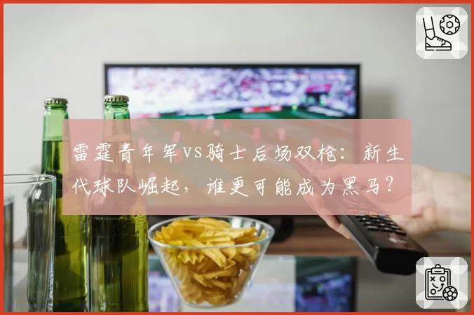 雷霆青年军vs骑士后场双枪：新生代球队崛起，谁更可能成为黑马？