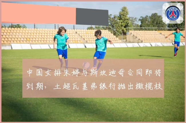 中国女排朱婷与斯坎迪奇合同即将到期，土超瓦基弗银行抛出橄榄枝