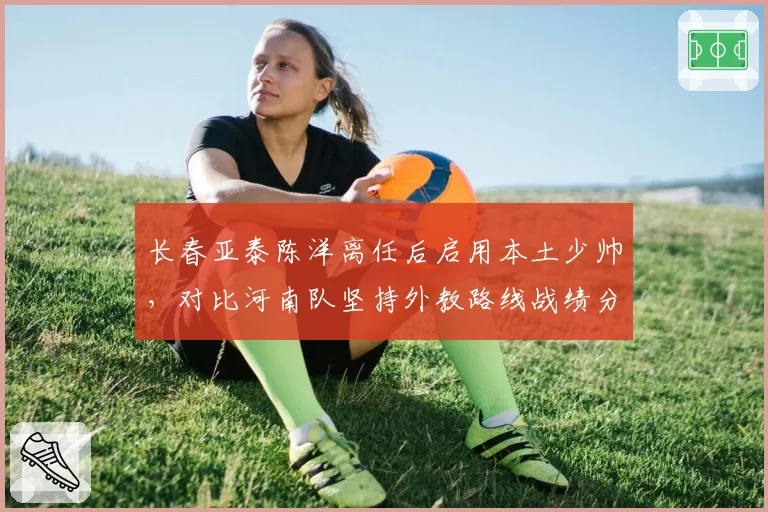 长春亚泰陈洋离任后启用本土少帅，对比河南队坚持外教路线战绩分化明显